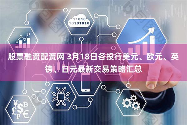 股票融资配资网 3月18日各投行美元、欧元、英镑、日元最新交易策略汇总