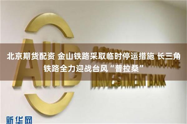 北京期货配资 金山铁路采取临时停运措施 长三角铁路全力迎战台风“普拉桑”