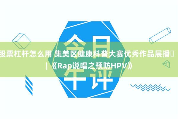 股票杠杆怎么用 集美区健康科普大赛优秀作品展播⑰ | 《Rap说唱之预防HPV》