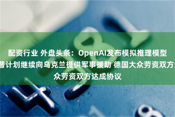 配资行业 外盘头条：OpenAI发布模拟推理模型o3 特朗普计划继续向乌克兰提供军事援助 德国大众劳资双方达成协议