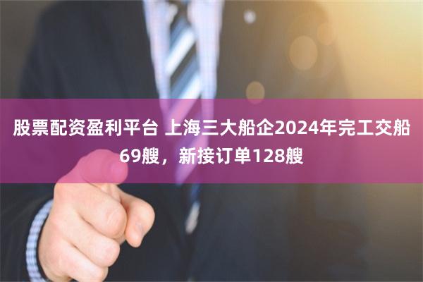 股票配资盈利平台 上海三大船企2024年完工交船69艘，新接订单128艘