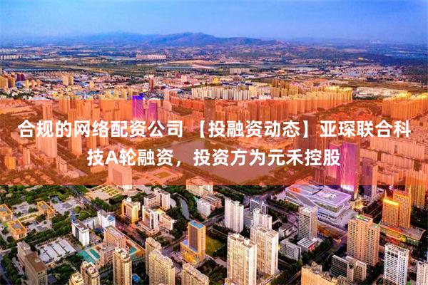 合规的网络配资公司 【投融资动态】亚琛联合科技A轮融资，投资方为元禾控股