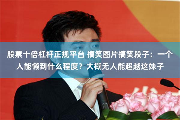 股票十倍杠杆正规平台 搞笑图片搞笑段子：一个人能懒到什么程度？大概无人能超越这妹子
