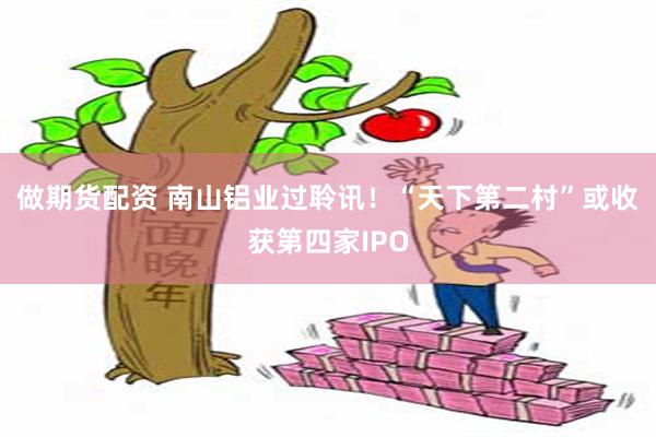 做期货配资 南山铝业过聆讯！“天下第二村”或收获第四家IPO