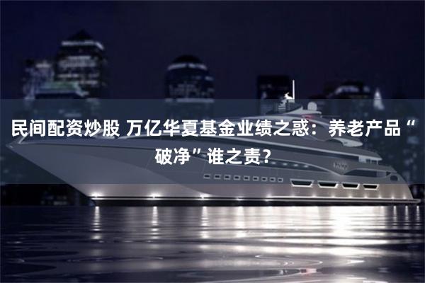 民间配资炒股 万亿华夏基金业绩之惑：养老产品“破净”谁之责？