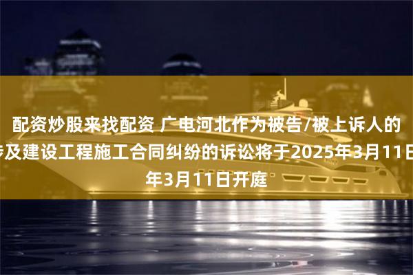 配资炒股来找配资 广电河北作为被告/被上诉人的1起涉及建设工程施工合同纠纷的诉讼将于2025年3月11日开庭