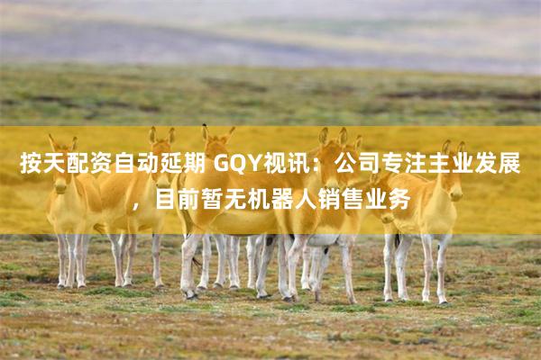按天配资自动延期 GQY视讯：公司专注主业发展，目前暂无机器人销售业务