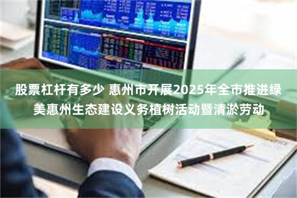 股票杠杆有多少 惠州市开展2025年全市推进绿美惠州生态建设义务植树活动暨清淤劳动