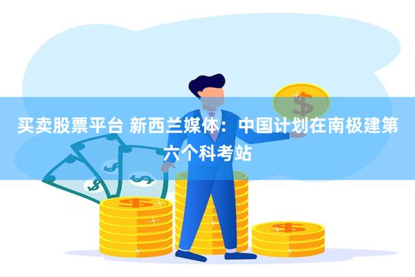 买卖股票平台 新西兰媒体：中国计划在南极建第六个科考站