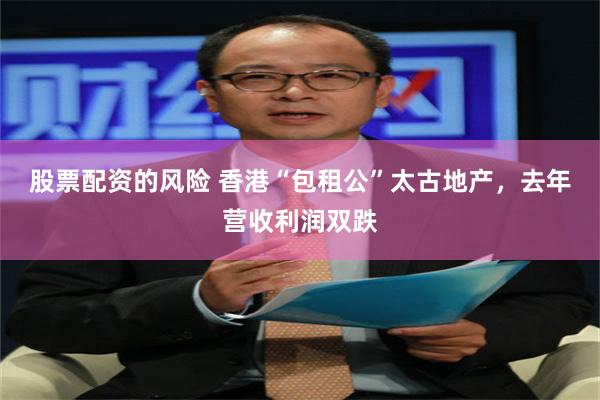 股票配资的风险 香港“包租公”太古地产，去年营收利润双跌