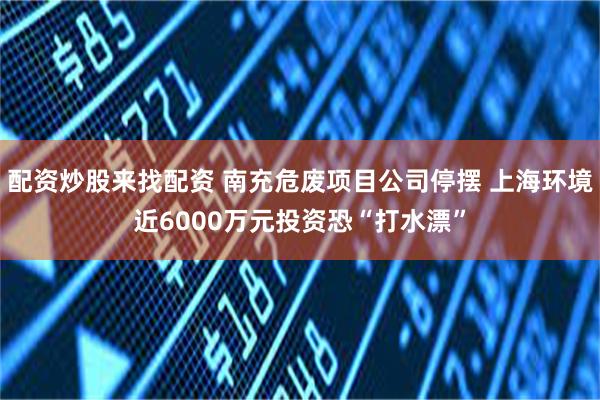 配资炒股来找配资 南充危废项目公司停摆 上海环境近6000万元投资恐“打水漂”