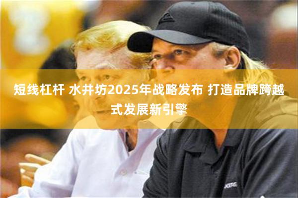 短线杠杆 水井坊2025年战略发布 打造品牌跨越式发展新引擎
