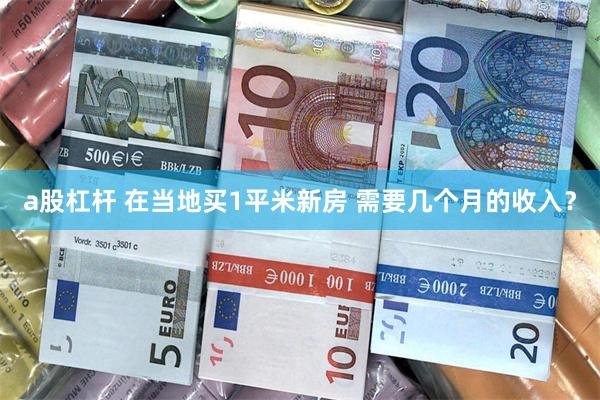 a股杠杆 在当地买1平米新房 需要几个月的收入？