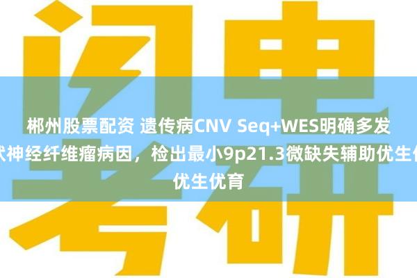 郴州股票配资 遗传病CNV Seq+WES明确多发丛状神经纤维瘤病因，检出最小9p21.3微缺失辅助优生优育