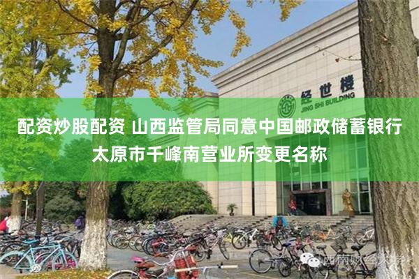 配资炒股配资 山西监管局同意中国邮政储蓄银行太原市千峰南营业所变更名称