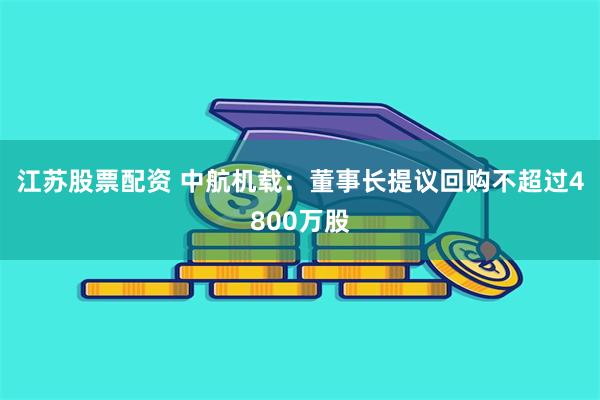 江苏股票配资 中航机载：董事长提议回购不超过4800万股