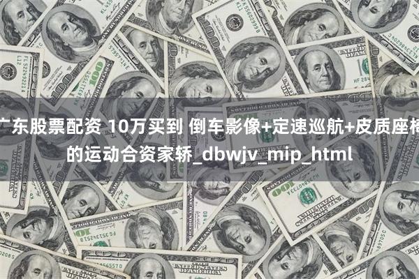 广东股票配资 10万买到 倒车影像+定速巡航+皮质座椅的运动合资家轿_dbwjv_mip_html