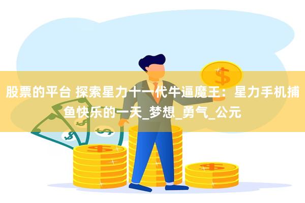 股票的平台 探索星力十一代牛逼魔王：星力手机捕鱼快乐的一天_梦想_勇气_公元