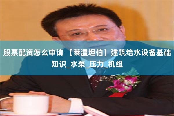股票配资怎么申请 【莱温坦伯】建筑给水设备基础知识_水泵_压力_机组