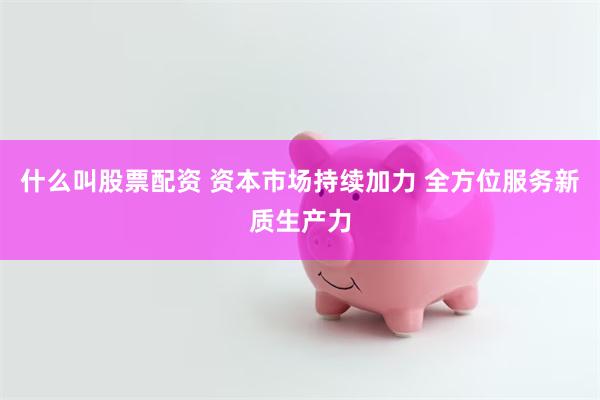 什么叫股票配资 资本市场持续加力 全方位服务新质生产力