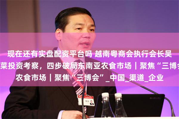 现在还有实盘配资平台吗 越南粤商会执行会长吴焕彬：谋划越南预制菜投资考察，四步破局东南亚农食市场｜聚焦“三博会”_中国_渠道_企业