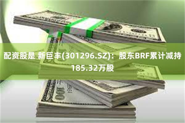 配资股是 新巨丰(301296.SZ)：股东BRF累计减持185.32万股