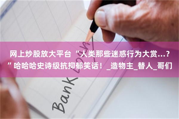 网上炒股放大平台 “人类那些迷惑行为大赏...？”哈哈哈史诗级抗抑郁笑话！_造物主_替人_哥们