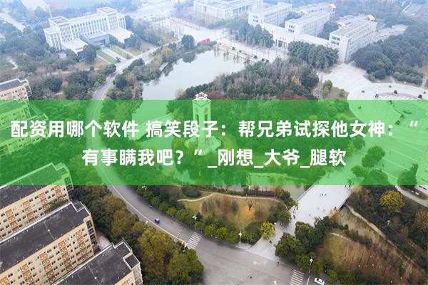 配资用哪个软件 搞笑段子：帮兄弟试探他女神：“有事瞒我吧？”_刚想_大爷_腿软