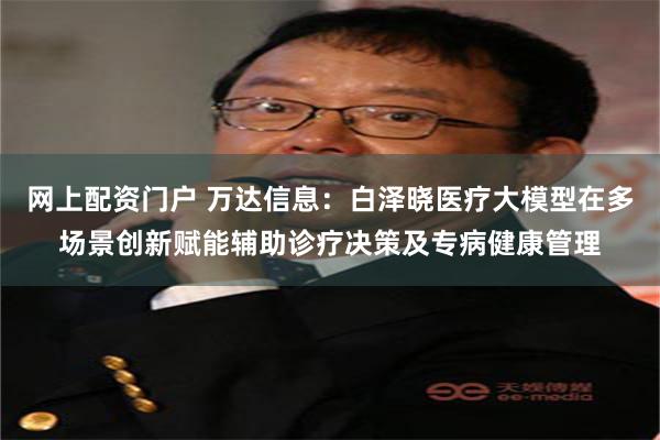 网上配资门户 万达信息：白泽晓医疗大模型在多场景创新赋能辅助诊疗决策及专病健康管理
