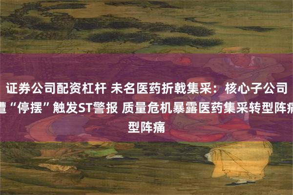 证券公司配资杠杆 未名医药折戟集采：核心子公司遭“停摆”触发ST警报 质量危机暴露医药集采转型阵痛