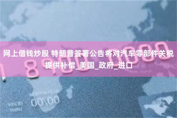 网上借钱炒股 特朗普签署公告将对汽车零部件关税提供补偿_美国_政府_进口