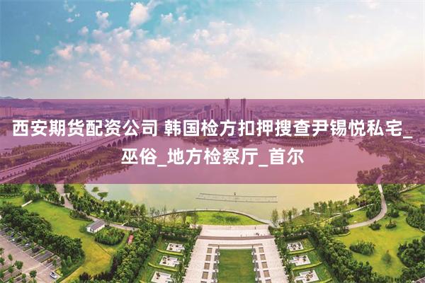 西安期货配资公司 韩国检方扣押搜查尹锡悦私宅_巫俗_地方检察厅_首尔