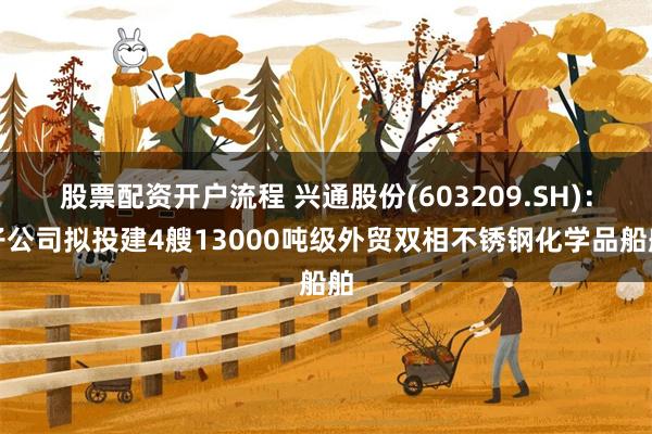 股票配资开户流程 兴通股份(603209.SH)：子公司拟投建4艘13000吨级外贸双相不锈钢化学品船舶