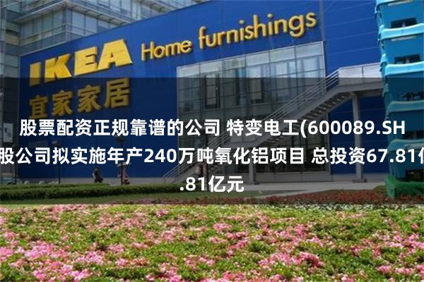 股票配资正规靠谱的公司 特变电工(600089.SH)控股公司拟实施年产240万吨氧化铝项目 总投资67.81亿元
