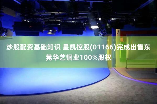炒股配资基础知识 星凯控股(01166)完成出售东莞华艺铜业100%股权