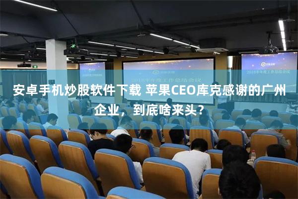安卓手机炒股软件下载 苹果CEO库克感谢的广州企业，到底啥来头？