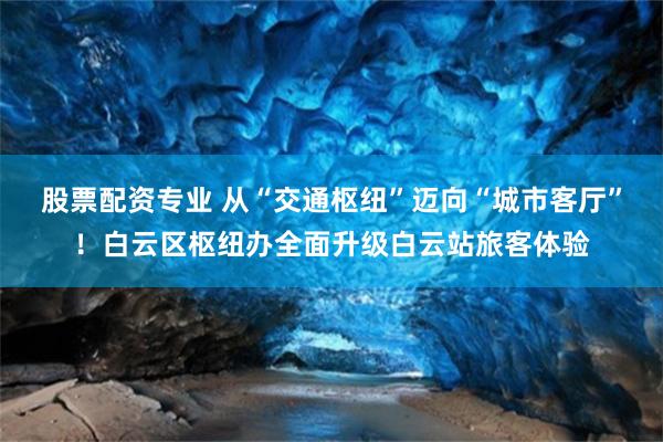 股票配资专业 从“交通枢纽”迈向“城市客厅”！白云区枢纽办全面升级白云站旅客体验