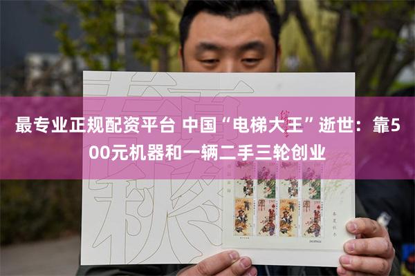 最专业正规配资平台 中国“电梯大王”逝世：靠500元机器和一辆二手三轮创业