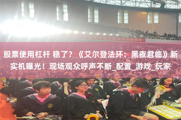 股票使用杠杆 稳了？《艾尔登法环：黑夜君临》新实机曝光！现场观众呼声不断_配置_游戏_玩家