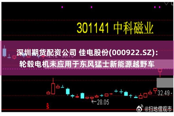 深圳期货配资公司 佳电股份(000922.SZ)：轮毂电机未应用于东风猛士新能源越野车