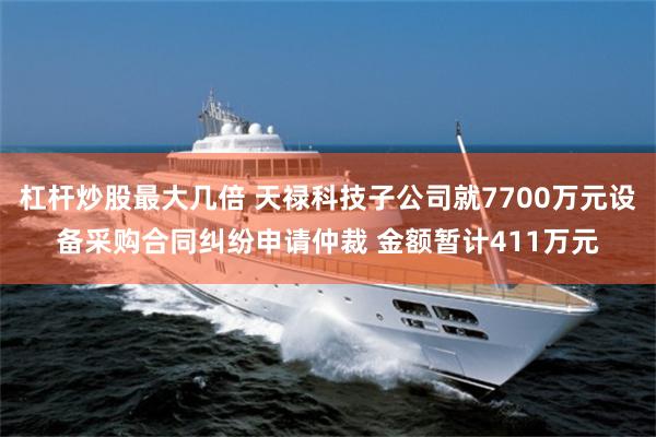 杠杆炒股最大几倍 天禄科技子公司就7700万元设备采购合同纠纷申请仲裁 金额暂计411万元