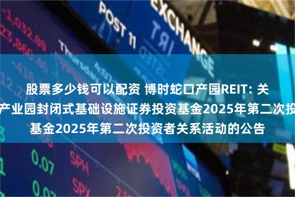 股票多少钱可以配资 博时蛇口产园REIT: 关于举办博时招商蛇口产业园封闭式基础设施证券投资基金2025年第二次投资者关系活动的公告