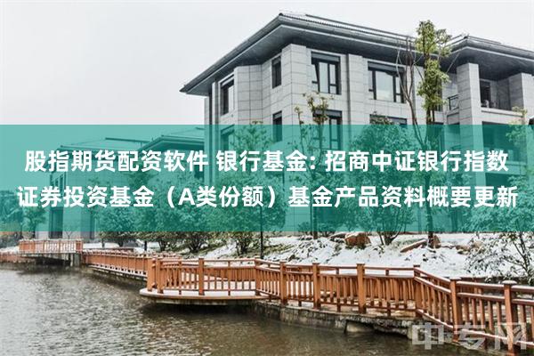 股指期货配资软件 银行基金: 招商中证银行指数证券投资基金(A类份额)基金产品资料概要更新