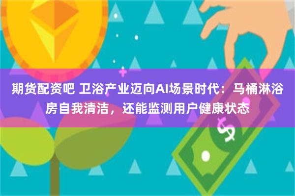 期货配资吧 卫浴产业迈向AI场景时代：马桶淋浴房自我清洁，还能监测用户健康状态