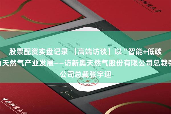 股票配资实盘记录 【高端访谈】以“智能+低碳”助力天然气产业发展——访新奥天然气股份有限公司总裁张宇迎