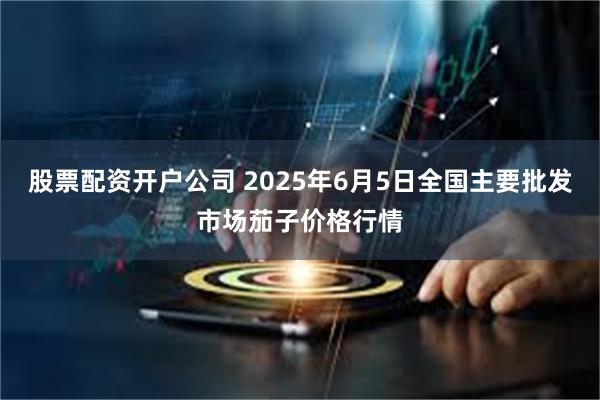 股票配资开户公司 2025年6月5日全国主要批发市场茄子价格行情