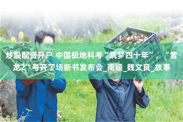 炒股配资开户 中国极地科考“筑梦四十年”，“雪龙2”号开了场新书发布会_南极_魏文良_故事