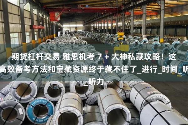 期货杠杆交易 雅思机考 7 + 大神私藏攻略！这些高效备考方法和宝藏资源终于藏不住了_进行_时间_听力