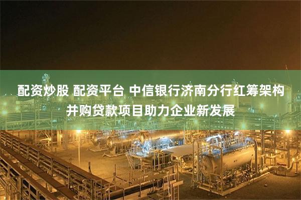 配资炒股 配资平台 中信银行济南分行红筹架构并购贷款项目助力企业新发展