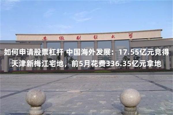 如何申请股票杠杆 中国海外发展：17.55亿元竞得天津新梅江宅地，前5月花费336.35亿元拿地